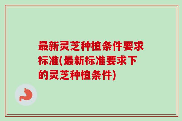 最新灵芝种植条件要求标准(最新标准要求下的灵芝种植条件)