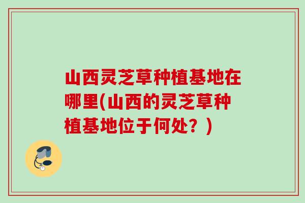 山西灵芝草种植基地在哪里(山西的灵芝草种植基地位于何处？)