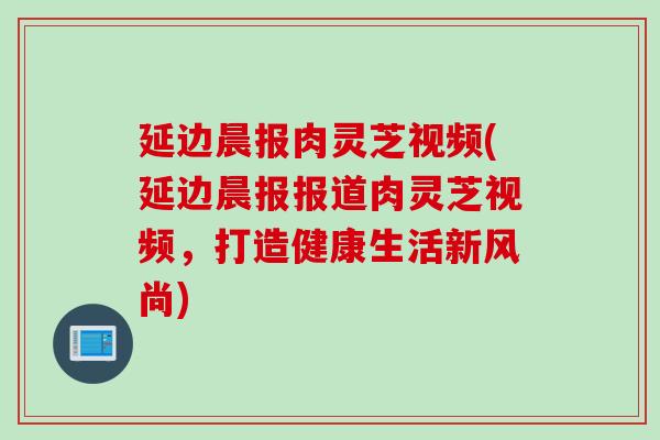 延边晨报肉灵芝视频(延边晨报报道肉灵芝视频，打造健康生活新风尚)