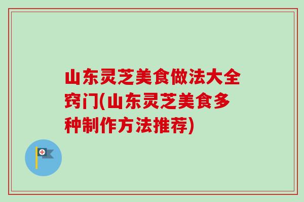 山东灵芝美食做法大全窍门(山东灵芝美食多种制作方法推荐)