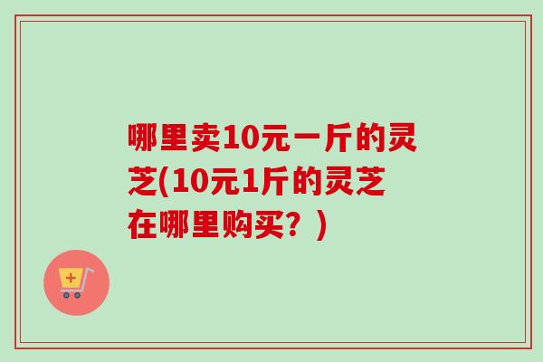 哪里卖10元一斤的灵芝(10元1斤的灵芝在哪里购买？)