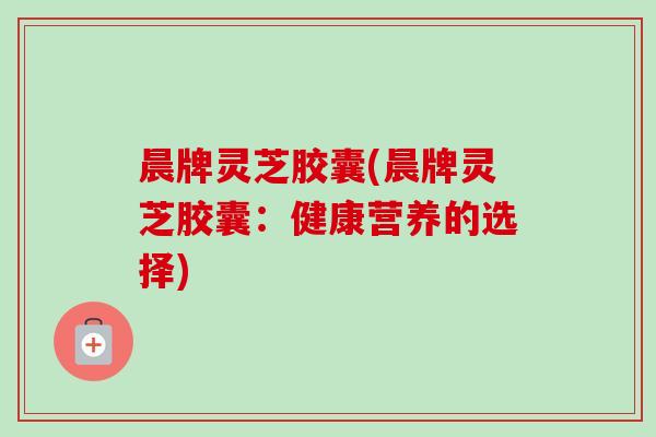 晨牌灵芝胶囊(晨牌灵芝胶囊：健康营养的选择)