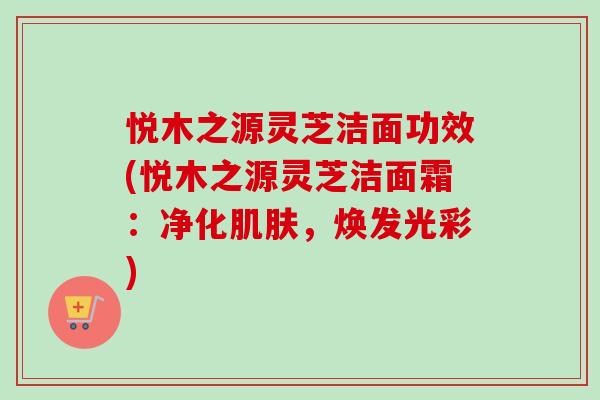 悦木之源灵芝洁面功效(悦木之源灵芝洁面霜：净化肌肤，焕发光彩)