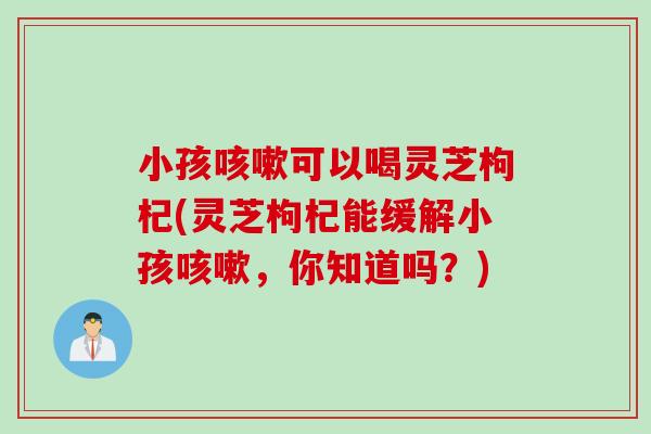 小孩可以喝灵芝枸杞(灵芝枸杞能缓解小孩,你知道吗?) 小孩可以喝灵芝枸杞(灵芝枸杞能缓解小孩,你知道吗?)