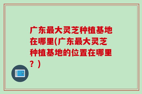 广东最大灵芝种植基地在哪里(广东最大灵芝种植基地的位置在哪里？)