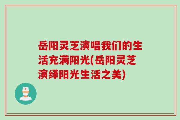 岳阳灵芝演唱我们的生活充满阳光(岳阳灵芝演绎阳光生活之美)