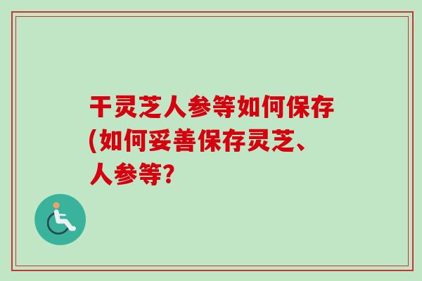 干灵芝人参等如何保存(如何妥善保存灵芝、人参等？