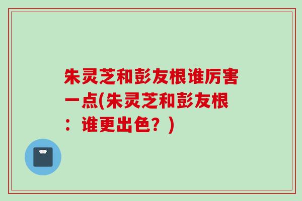 朱灵芝和彭友根谁厉害一点(朱灵芝和彭友根：谁更出色？)