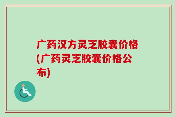 广药汉方灵芝胶囊价格(广药灵芝胶囊价格公布) 广药汉方灵芝胶囊价格(广药灵芝胶囊价格公布)