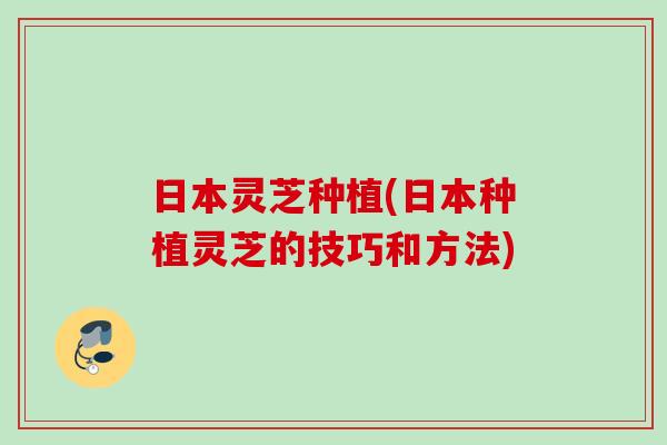日本灵芝种植(日本种植灵芝的技巧和方法)
