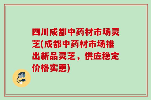 四川成都中药材市场灵芝(成都中药材市场推出新品灵芝，供应稳定价格实惠)