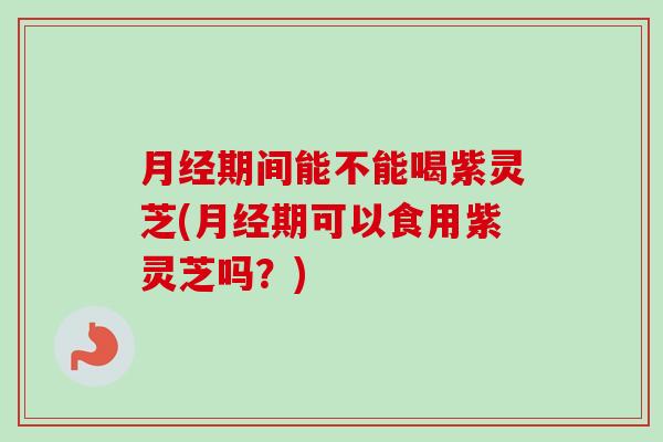 月经期间能不能喝紫灵芝(月经期可以食用紫灵芝吗？)