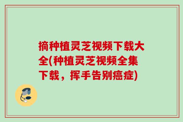 摘种植灵芝视频下载大全(种植灵芝视频全集下载,挥手告别症) 摘种植灵芝视频下载大全(种植灵芝视频全集下载,挥手告别症)
