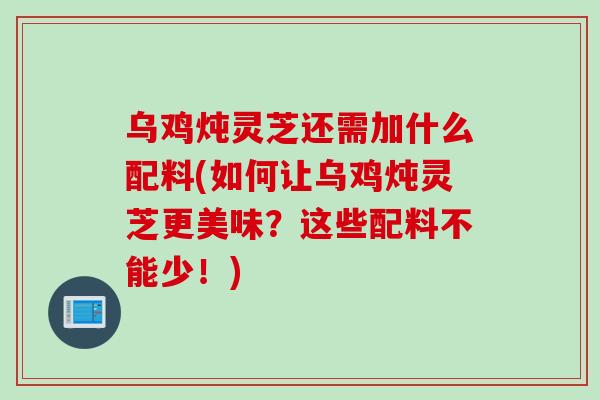乌鸡炖灵芝还需加什么配料(如何让乌鸡炖灵芝更美味？这些配料不能少！)