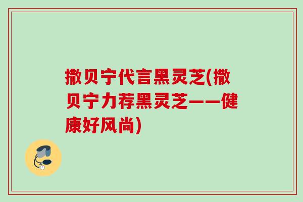 撒贝宁代言黑灵芝(撒贝宁力荐黑灵芝——健康好风尚)