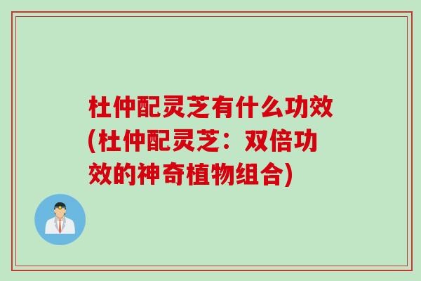 杜仲配灵芝有什么功效(杜仲配灵芝：双倍功效的神奇植物组合)