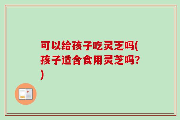 可以给孩子吃灵芝吗(孩子适合食用灵芝吗？)