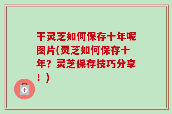 干灵芝如何保存十年呢图片(灵芝如何保存十年？灵芝保存技巧分享！)