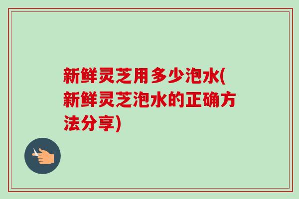新鲜灵芝用多少泡水(新鲜灵芝泡水的正确方法分享)
