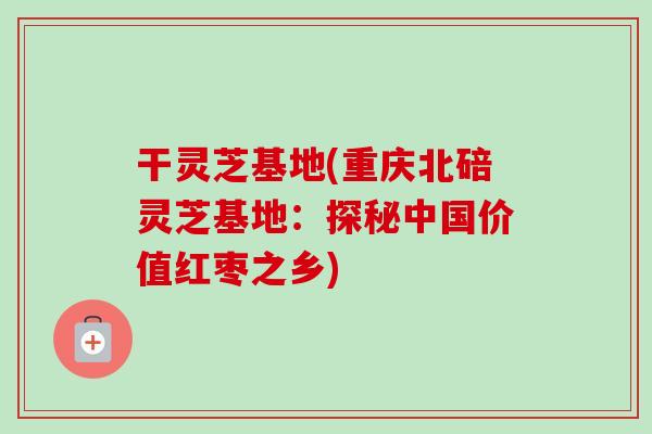 干灵芝基地(重庆北碚灵芝基地：探秘中国价值红枣之乡)