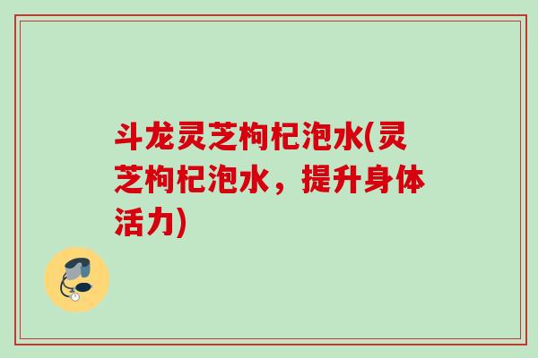 斗龙灵芝枸杞泡水(灵芝枸杞泡水，提升身体活力)