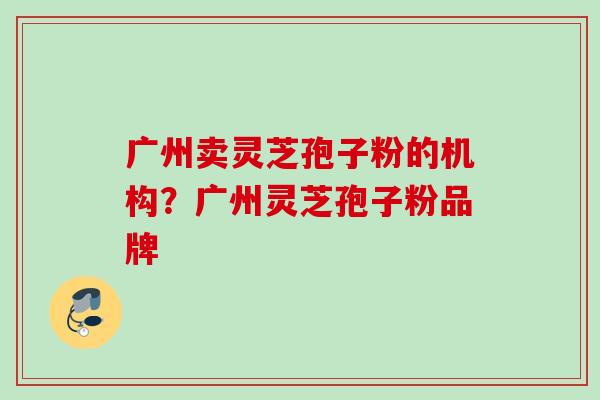 广州卖灵芝孢子粉的机构？广州灵芝孢子粉品牌