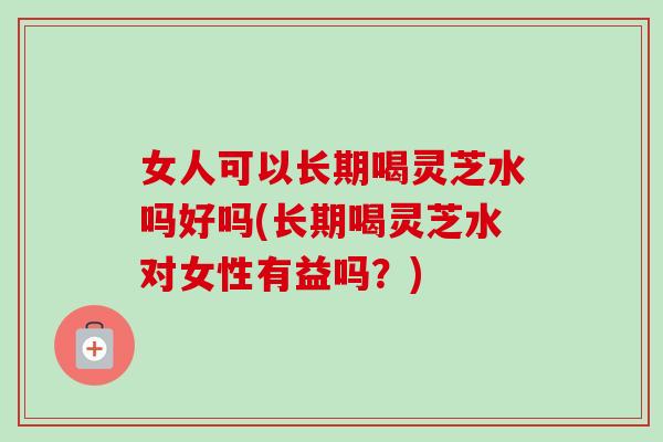 女人可以长期喝灵芝水吗好吗(长期喝灵芝水对女性有益吗？)