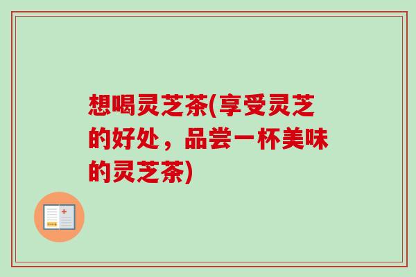 想喝灵芝茶(享受灵芝的好处，品尝一杯美味的灵芝茶)