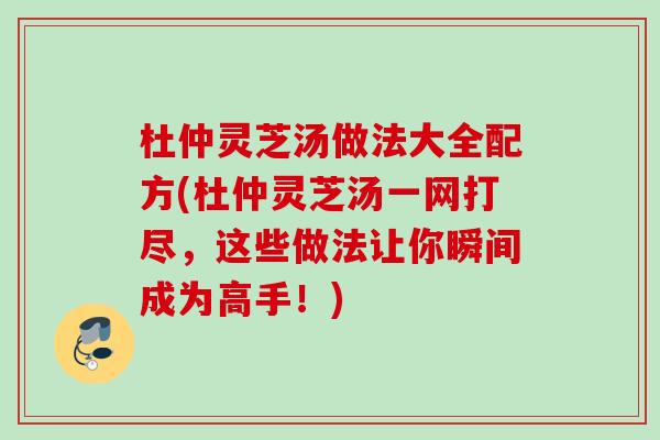 杜仲灵芝汤做法大全配方(杜仲灵芝汤一网打尽,这些做法让你瞬间成为高手!) 杜仲灵芝汤做法大全配方(杜仲灵芝汤一网打尽,这些做法让你瞬间成为高手!)