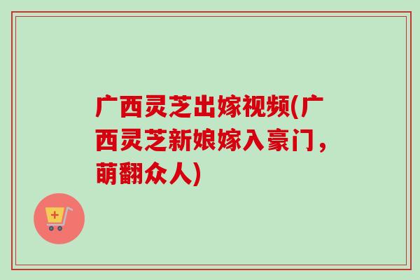 广西灵芝出嫁视频(广西灵芝新娘嫁入豪门，萌翻众人)