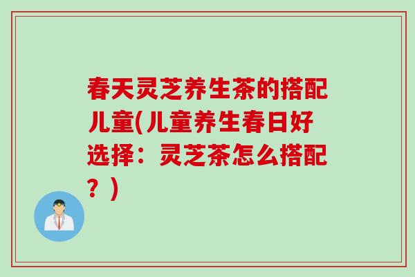 春天灵芝养生茶的搭配儿童(儿童养生春日好选择：灵芝茶怎么搭配？)