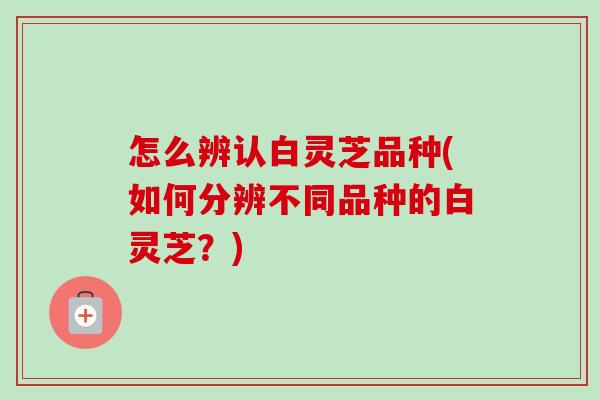 怎么辨认白灵芝品种(如何分辨不同品种的白灵芝？)