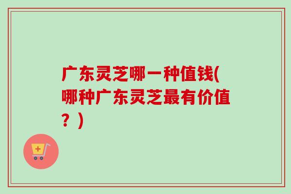 广东灵芝哪一种值钱(哪种广东灵芝有价值?) 广东灵芝哪一种值钱(哪种广东灵芝有价值?)