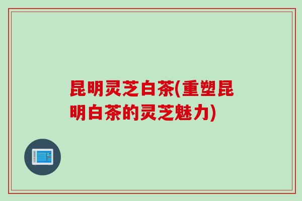 昆明灵芝白茶(重塑昆明白茶的灵芝魅力)