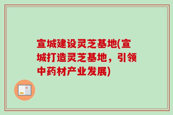 宣城建设灵芝基地(宣城打造灵芝基地，引领中药材产业发展)
