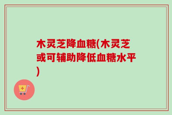 木灵芝降血糖(木灵芝或可辅助降低血糖水平)