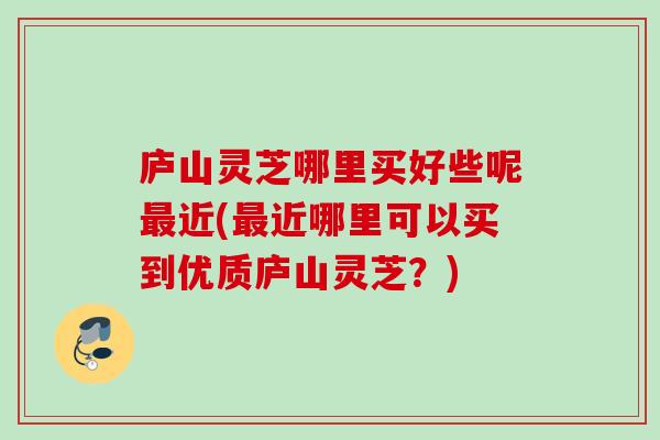 庐山灵芝哪里买好些呢最近(最近哪里可以买到优质庐山灵芝？)