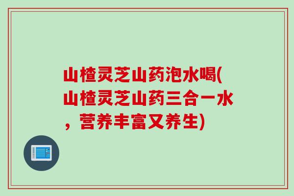 山楂灵芝山药泡水喝(山楂灵芝山药三合一水，营养丰富又养生)