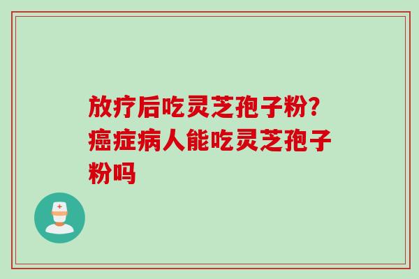 放疗后吃灵芝孢子粉？癌症病人能吃灵芝孢子粉吗