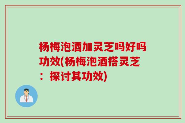 杨梅泡酒加灵芝吗好吗功效(杨梅泡酒搭灵芝：探讨其功效)