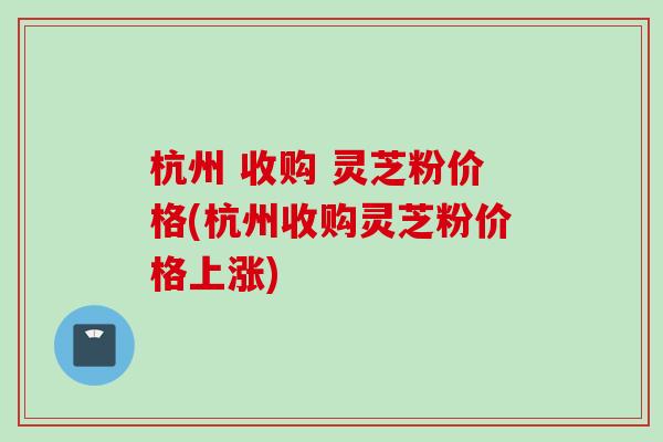 杭州 收购 灵芝粉价格(杭州收购灵芝粉价格上涨)