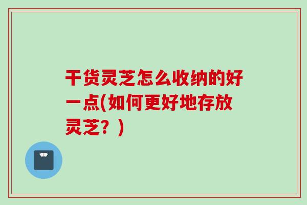 干货灵芝怎么收纳的好一点(如何更好地存放灵芝？)