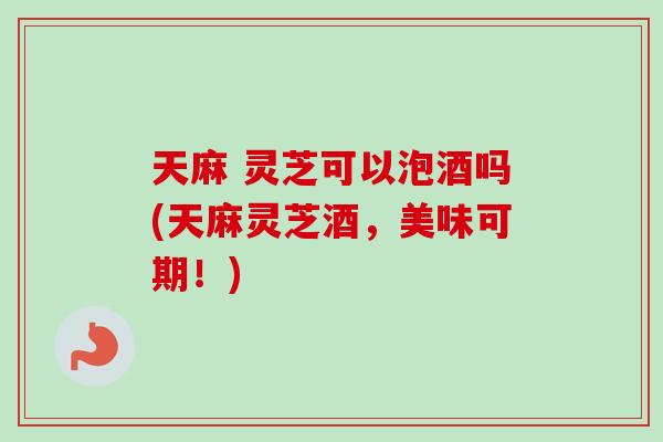 天麻 灵芝可以泡酒吗(天麻灵芝酒，美味可期！)