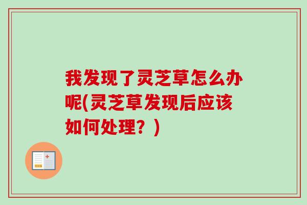 我发现了灵芝草怎么办呢(灵芝草发现后应该如何处理?) 我发现了灵芝草怎么办呢(灵芝草发现后应该如何处理?)