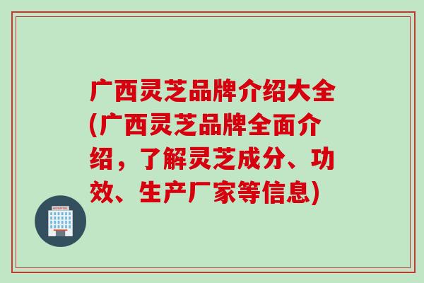 广西灵芝品牌介绍大全(广西灵芝品牌全面介绍，了解灵芝成分、功效、生产厂家等信息)
