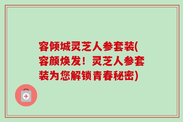 容倾城灵芝人参套装(容颜焕发！灵芝人参套装为您解锁青春秘密)