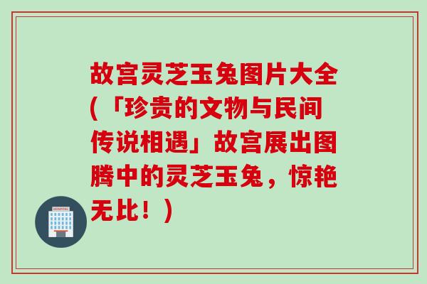 故宫灵芝玉兔图片大全(「珍贵的文物与民间传说相遇」故宫展出图腾中的灵芝玉兔，惊艳无比！)