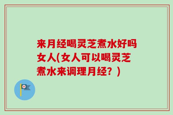 来月经喝灵芝煮水好吗女人(女人可以喝灵芝煮水来调理月经？)