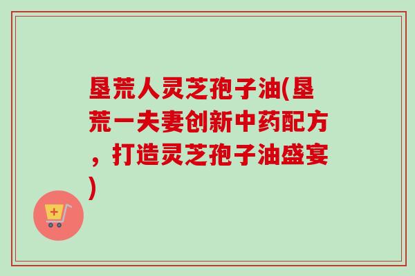 垦荒人灵芝孢子油(垦荒一夫妻创新配方,打造灵芝孢子油盛宴) 垦荒人灵芝孢子油(垦荒一夫妻创新配方,打造灵芝孢子油盛宴)