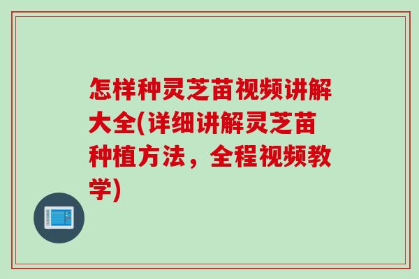怎样种灵芝苗视频讲解大全(详细讲解灵芝苗种植方法，全程视频教学)